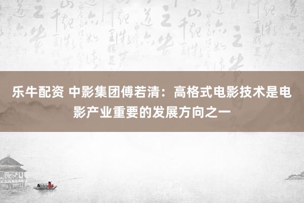 乐牛配资 中影集团傅若清：高格式电影技术是电影产业重要的发展方向之一