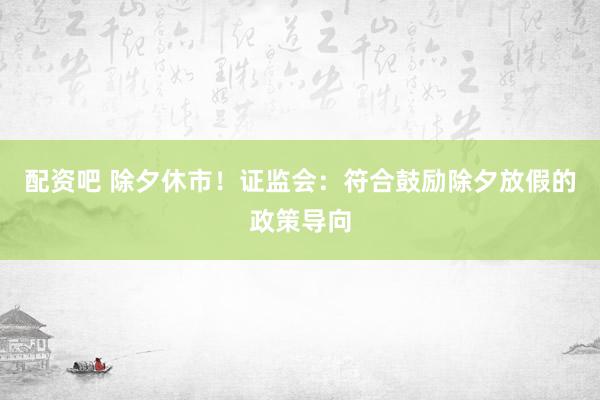 配资吧 除夕休市！证监会：符合鼓励除夕放假的政策导向