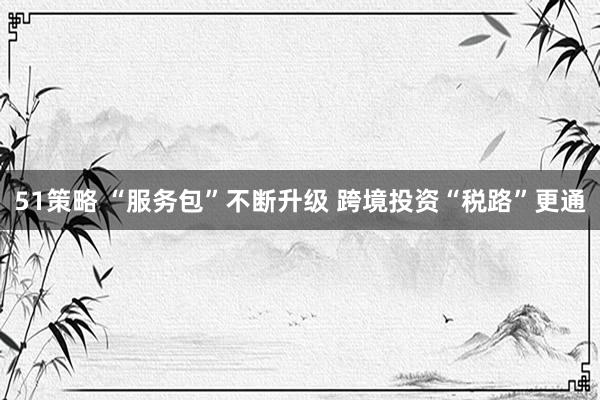 51策略 “服务包”不断升级 跨境投资“税路”更通