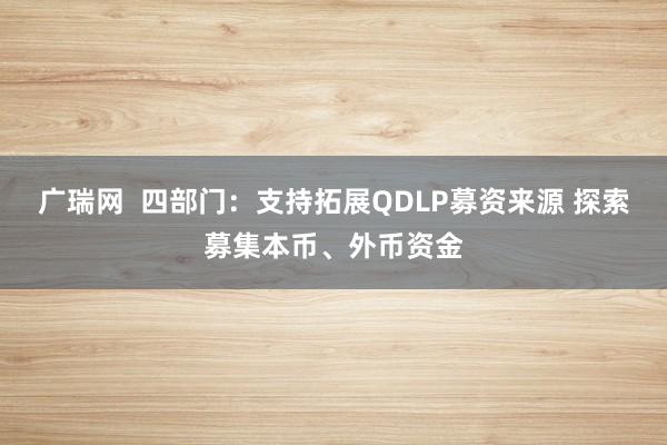 广瑞网  四部门：支持拓展QDLP募资来源 探索募集本币、外币资金