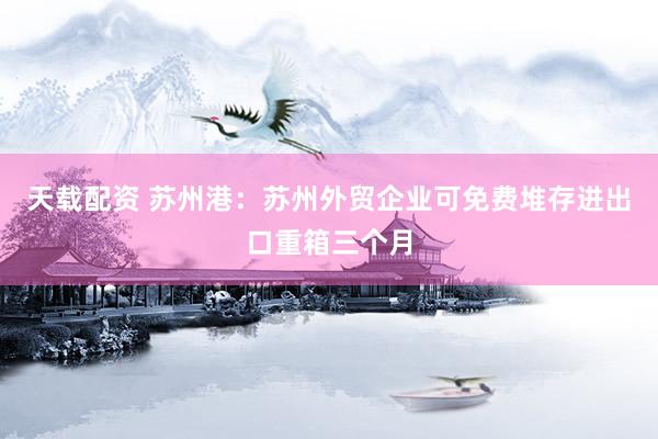 天载配资 苏州港：苏州外贸企业可免费堆存进出口重箱三个月