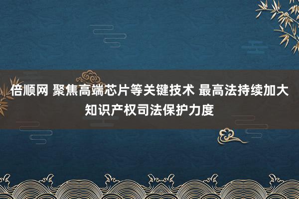 倍顺网 聚焦高端芯片等关键技术 最高法持续加大知识产权司法保护力度