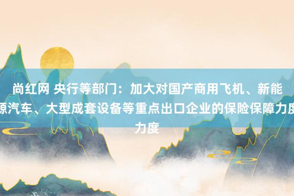 尚红网 央行等部门：加大对国产商用飞机、新能源汽车、大型成套设备等重点出口企业的保险保障力度