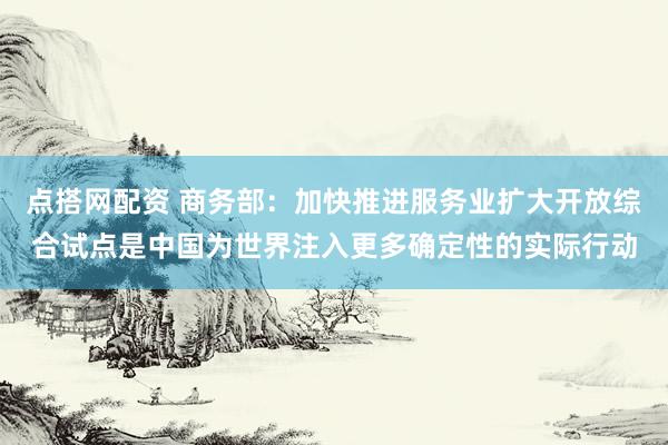 点搭网配资 商务部：加快推进服务业扩大开放综合试点是中国为世界注入更多确定性的实际行动