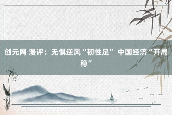 创元网 漫评：无惧逆风“韧性足” 中国经济“开局稳”