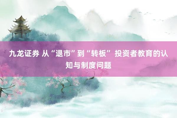 九龙证券 从“退市”到“转板” 投资者教育的认知与制度问题