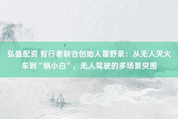 弘盛配资 智行者联合创始人霍舒豪：从无人灭火车到“蜗小白”，无人驾驶的多场景突围