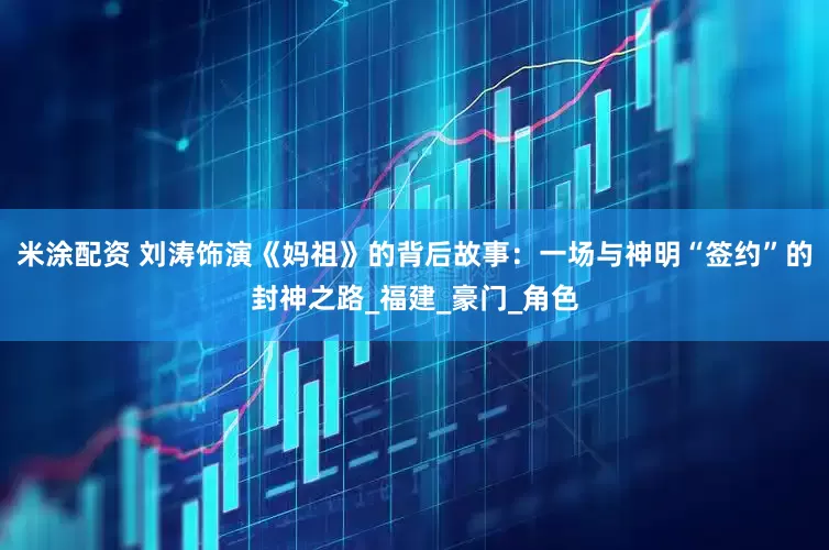 米涂配资 刘涛饰演《妈祖》的背后故事：一场与神明“签约”的封神之路_福建_豪门_角色