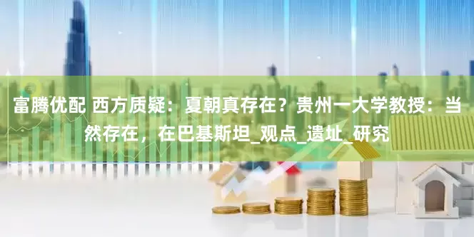 富腾优配 西方质疑：夏朝真存在？贵州一大学教授：当然存在，在巴基斯坦_观点_遗址_研究