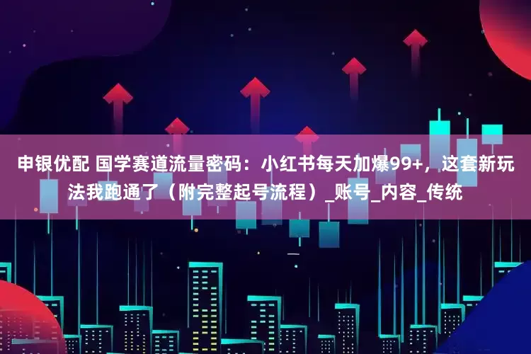 申银优配 国学赛道流量密码：小红书每天加爆99+，这套新玩法我跑通了（附完整起号流程）_账号_内容_传统
