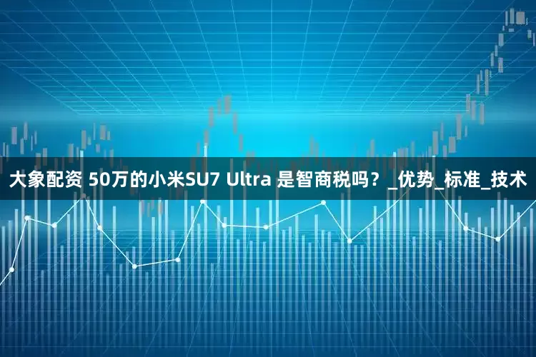 大象配资 50万的小米SU7 Ultra 是智商税吗？_优势_标准_技术