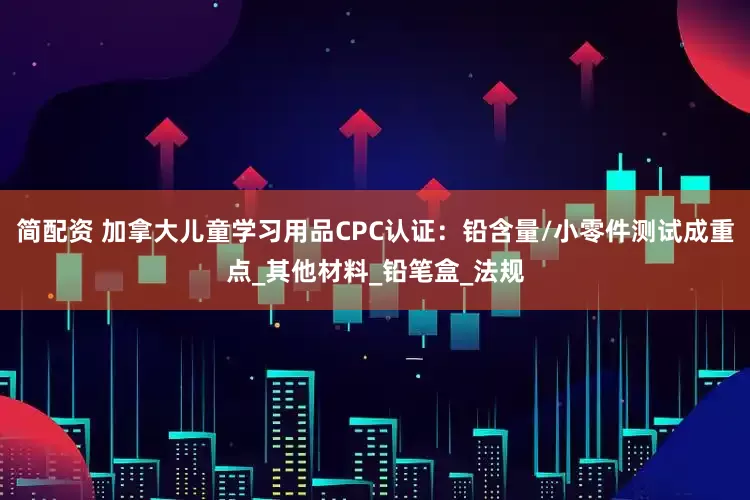 简配资 加拿大儿童学习用品CPC认证：铅含量/小零件测试成重点_其他材料_铅笔盒_法规
