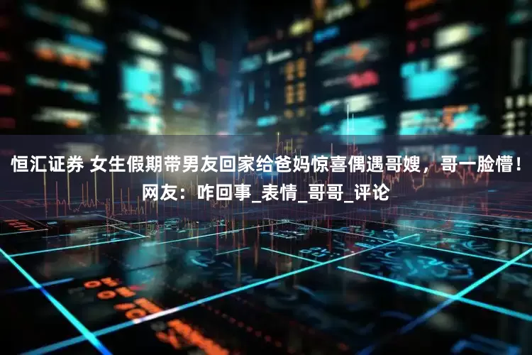 恒汇证券 女生假期带男友回家给爸妈惊喜偶遇哥嫂，哥一脸懵！网友：咋回事_表情_哥哥_评论
