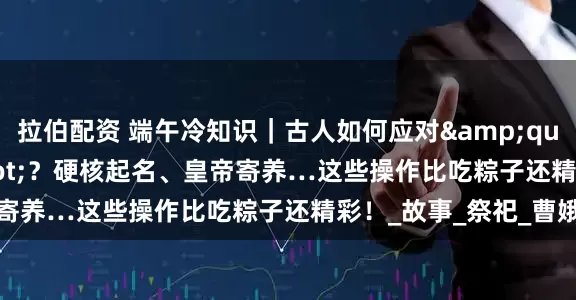 拉伯配资 端午冷知识｜古人如何应对&quot;毒五月&quot;？硬核起名、皇帝寄养…这些操作比吃粽子还精彩！_故事_祭祀_曹娥