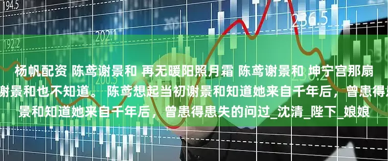 杨帆配资 陈鸢谢景和 再无暖阳照月霜 陈鸢谢景和 坤宁宫那扇门，是她最大的秘密，就连谢景和也不知道。 　　陈鸢想起当初谢景和知道她来自千年后，曾患得患失的问过_沈清_陛下_娘娘