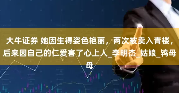 大牛证券 她因生得姿色艳丽，两次被卖入青楼，后来因自己的仁爱害了心上人_李明杰_姑娘_鸨母