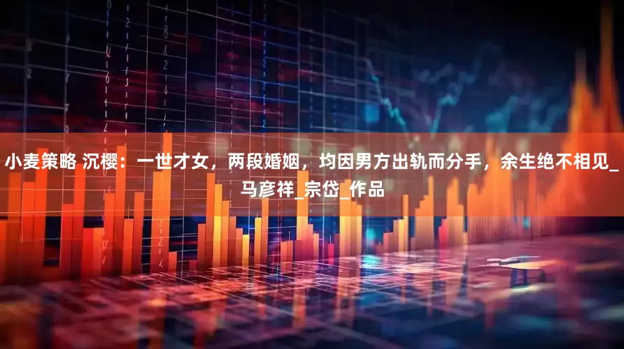 小麦策略 沉樱：一世才女，两段婚姻，均因男方出轨而分手，余生绝不相见_马彦祥_宗岱_作品