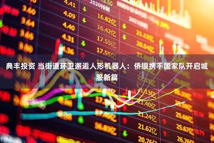 典丰投资 当街道环卫邂逅人形机器人：侨银携手国家队开启城服新篇