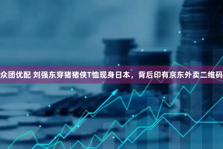 众团优配 刘强东穿猪猪侠T恤现身日本，背后印有京东外卖二维码