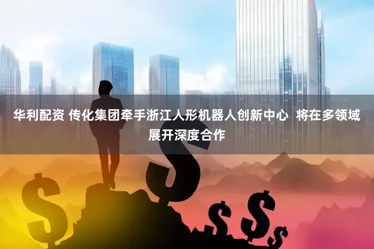华利配资 传化集团牵手浙江人形机器人创新中心  将在多领域展开深度合作