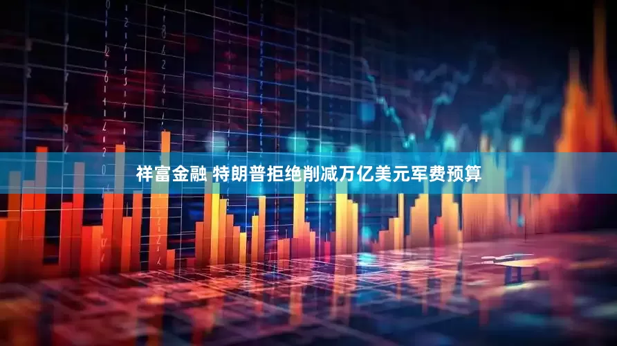 祥富金融 特朗普拒绝削减万亿美元军费预算