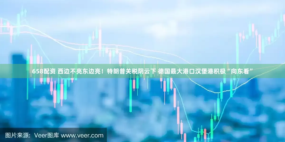 658配资 西边不亮东边亮！特朗普关税阴云下 德国最大港口汉堡港积极“向东看”