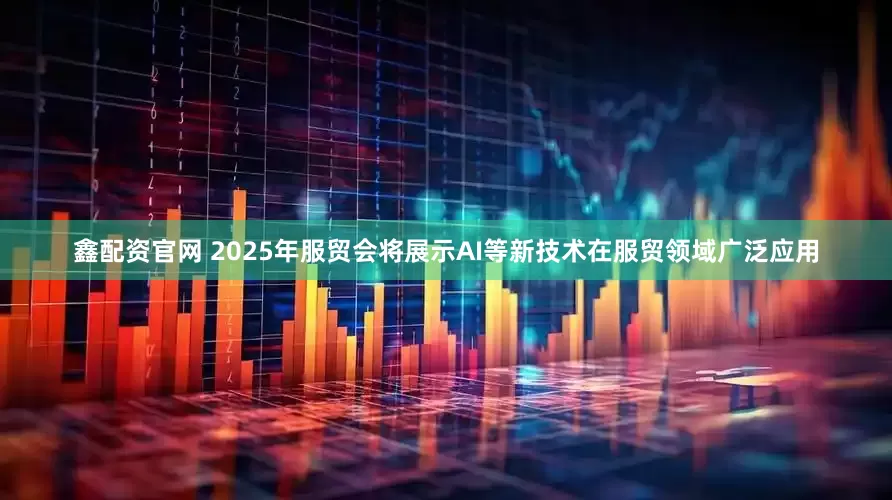 鑫配资官网 2025年服贸会将展示AI等新技术在服贸领域广泛应用