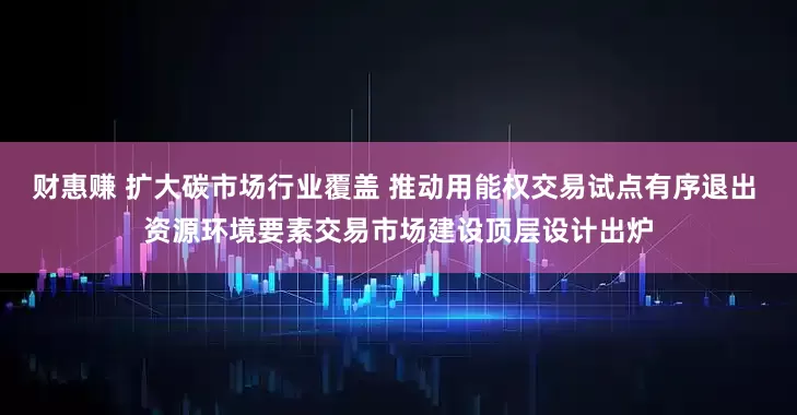 财惠赚 扩大碳市场行业覆盖 推动用能权交易试点有序退出 资源环境要素交易市场建设顶层设计出炉