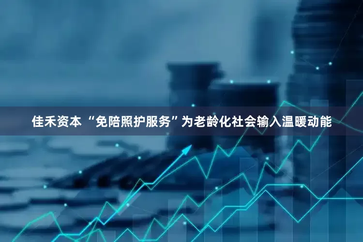 佳禾资本 “免陪照护服务”为老龄化社会输入温暖动能