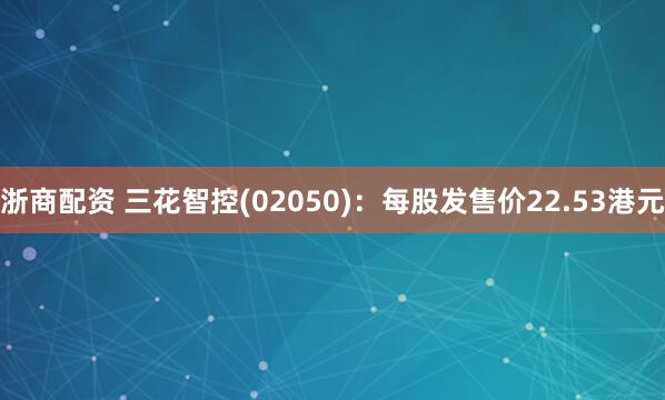 浙商配资 三花智控(02050)：每股发售价22.53港元