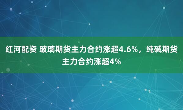 红河配资 玻璃期货主力合约涨超4.6%，纯碱期货主力合约涨超4%