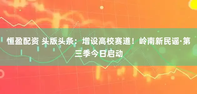 恒盈配资 头版头条：增设高校赛道！岭南新民谣·第三季今日启动