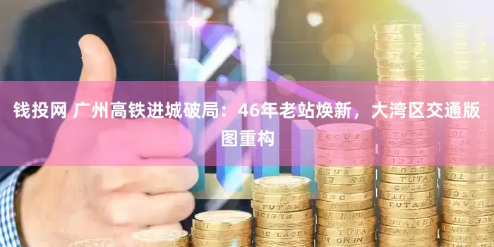 钱投网 广州高铁进城破局：46年老站焕新，大湾区交通版图重构