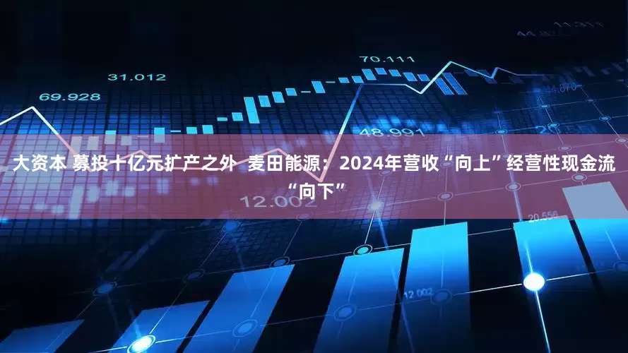 大资本 募投十亿元扩产之外  麦田能源：2024年营收“向上”经营性现金流“向下”