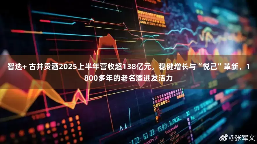 智选+ 古井贡酒2025上半年营收超138亿元，稳健增长与“悦己”革新，1800多年的老名酒迸发活力