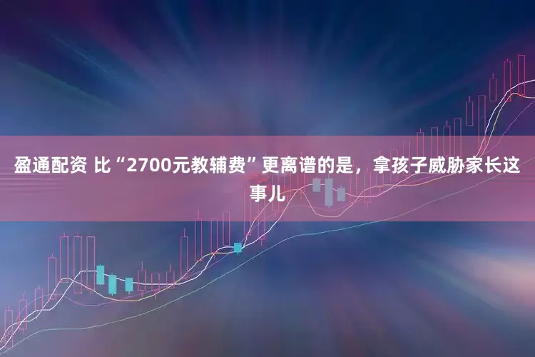 盈通配资 比“2700元教辅费”更离谱的是，拿孩子威胁家长这事儿