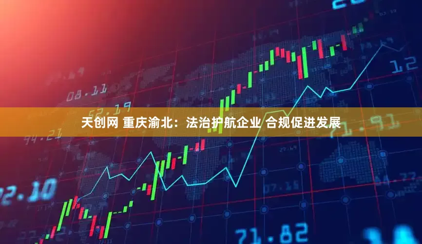 天创网 重庆渝北：法治护航企业 合规促进发展