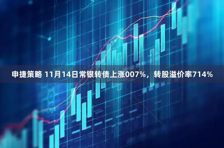 申捷策略 11月14日常银转债上涨007%，转股溢价率714%